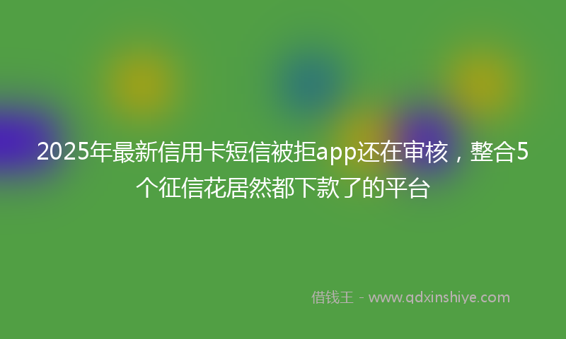 2025年最新信用卡短信被拒app还在审核，整合5个征信花居然都下款了的平台