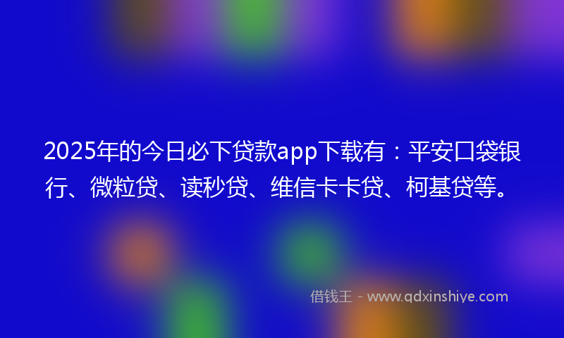 2025年的今日必下贷款app下载有：平安口袋银行、微粒贷、读秒贷、维信卡卡贷、柯基贷等。