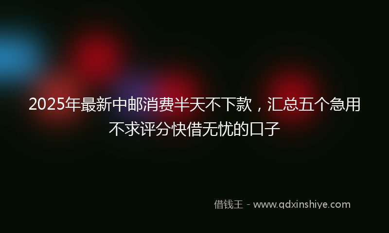 2025年最新中邮消费半天不下款，汇总五个急用不求评分快借无忧的口子
