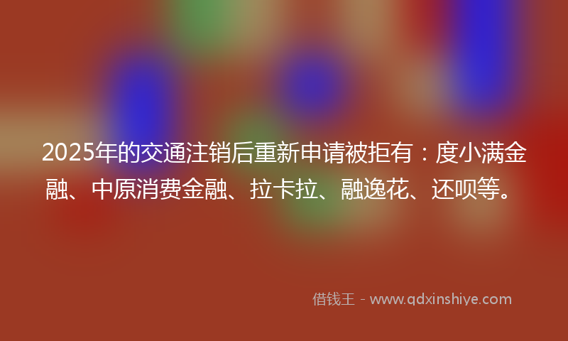 2025年的交通注销后重新申请被拒有：度小满金融、中原消费金融、拉卡拉、融逸花、还呗等。