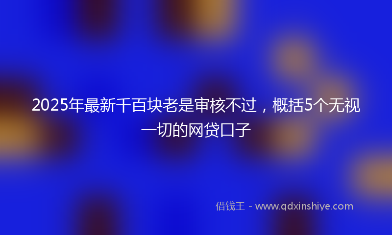 2025年最新千百块老是审核不过，概括5个无视一切的网贷口子
