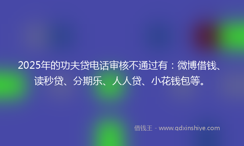 2025年的功夫贷电话审核不通过有：微博借钱、读秒贷、分期乐、人人贷、小花钱包等。