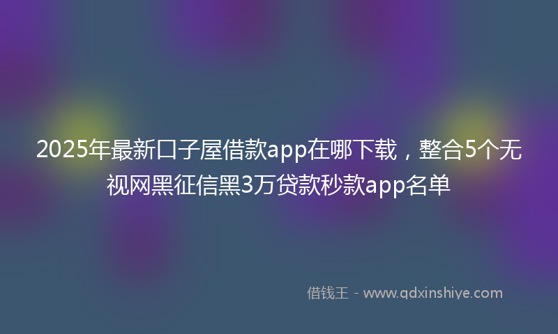 2025年最新口子屋借款app在哪下载，整合5个无视网黑征信黑3万贷款秒款app名单
