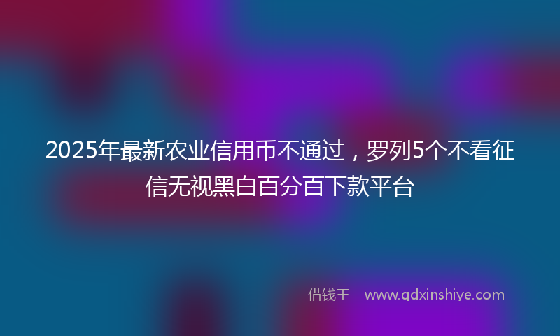 2025年最新农业信用币不通过，罗列5个不看征信无视黑白百分百下款平台