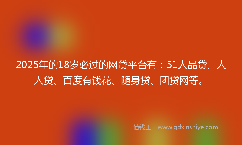 2025年的18岁必过的网贷平台有：51人品贷、人人贷、百度有钱花、随身贷、团贷网等。