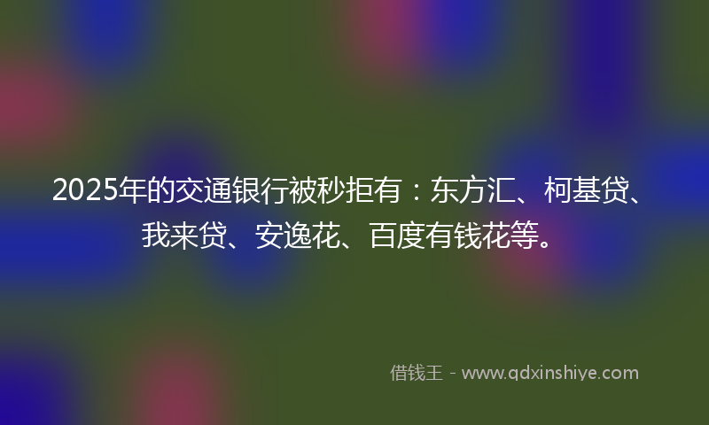 2025年的交通银行被秒拒有：东方汇、柯基贷、我来贷、安逸花、百度有钱花等。