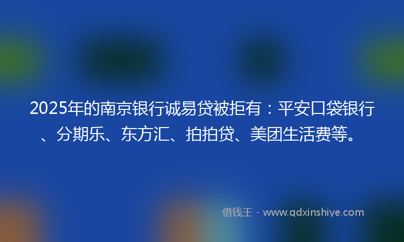 2025年的南京银行诚易贷被拒有：平安口袋银行、分期乐、东方汇、拍拍贷、美团生活费等。