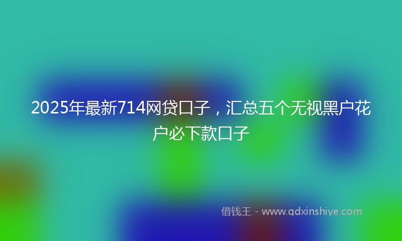 2025年最新714网贷口子，汇总五个无视黑户花户必下款口子