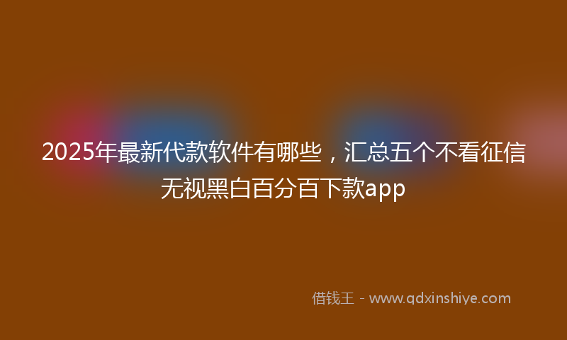 2025年最新代款软件有哪些，汇总五个不看征信无视黑白百分百下款app