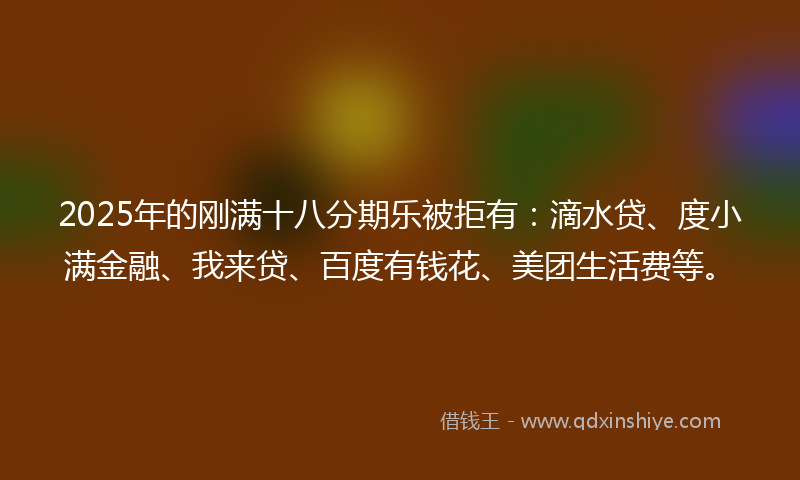2025年的刚满十八分期乐被拒有：滴水贷、度小满金融、我来贷、百度有钱花、美团生活费等。