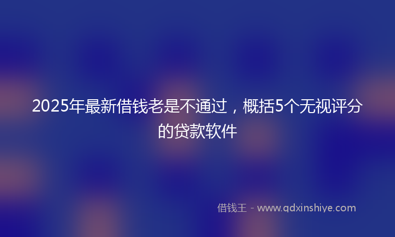 2025年最新借钱老是不通过，概括5个无视评分的贷款软件