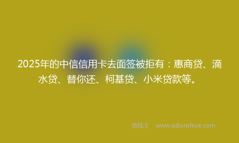 2025年的中信信用卡去面签被拒有：惠商贷、滴水贷、替你还、柯基贷、小米贷款等。