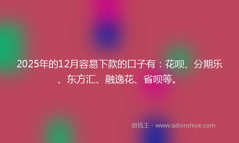 2025年的12月容易下款的口子有：花呗、分期乐、东方汇、融逸花、省呗等。