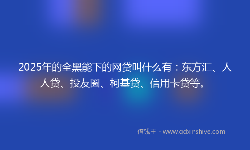 2025年的全黑能下的网贷叫什么有：东方汇、人人贷、投友圈、柯基贷、信用卡贷等。