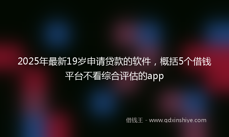 2025年最新19岁申请贷款的软件，概括5个借钱平台不看综合评估的app