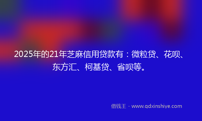 2025年的21年芝麻信用贷款有：微粒贷、花呗、东方汇、柯基贷、省呗等。