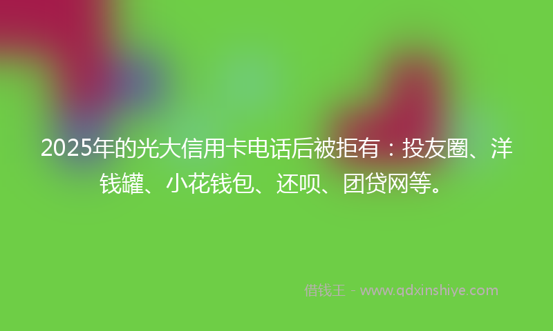 2025年的光大信用卡电话后被拒有：投友圈、洋钱罐、小花钱包、还呗、团贷网等。