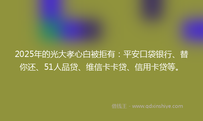 2025年的光大孝心白被拒有：平安口袋银行、替你还、51人品贷、维信卡卡贷、信用卡贷等。