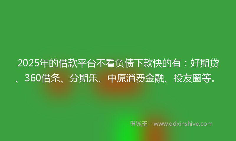 2025年的借款平台不看负债下款快的有：好期贷、360借条、分期乐、中原消费金融、投友圈等。