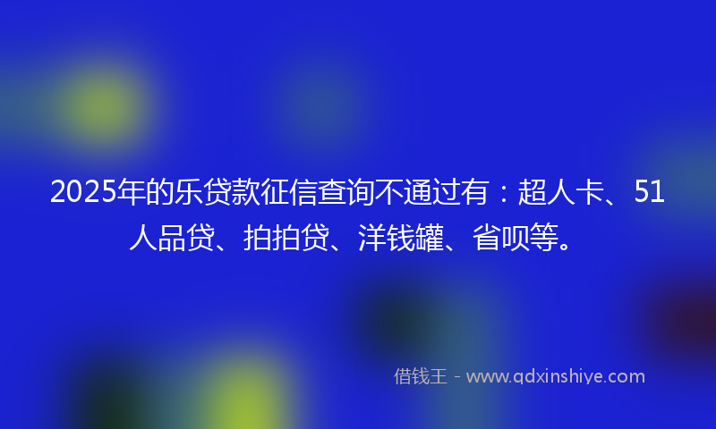 2025年的乐贷款征信查询不通过有：超人卡、51人品贷、拍拍贷、洋钱罐、省呗等。