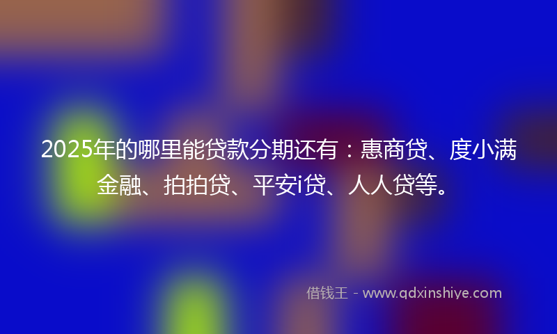 2025年的哪里能贷款分期还有：惠商贷、度小满金融、拍拍贷、平安i贷、人人贷等。