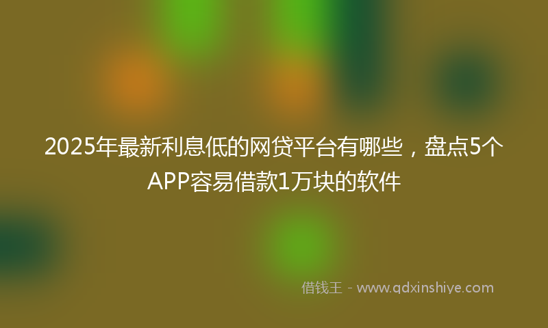 2025年最新利息低的网贷平台有哪些，盘点5个APP容易借款1万块的软件
