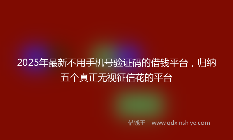 2025年最新不用手机号验证码的借钱平台，归纳五个真正无视征信花的平台