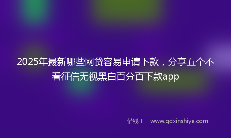 2025年最新哪些网贷容易申请下款，分享五个不看征信无视黑白百分百下款app