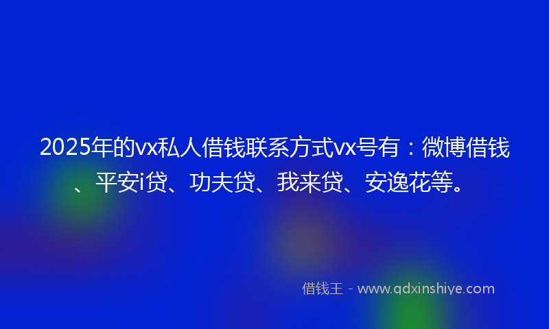 2025年的vx私人借钱联系方式vx号有：微博借钱、平安i贷、功夫贷、我来贷、安逸花等。