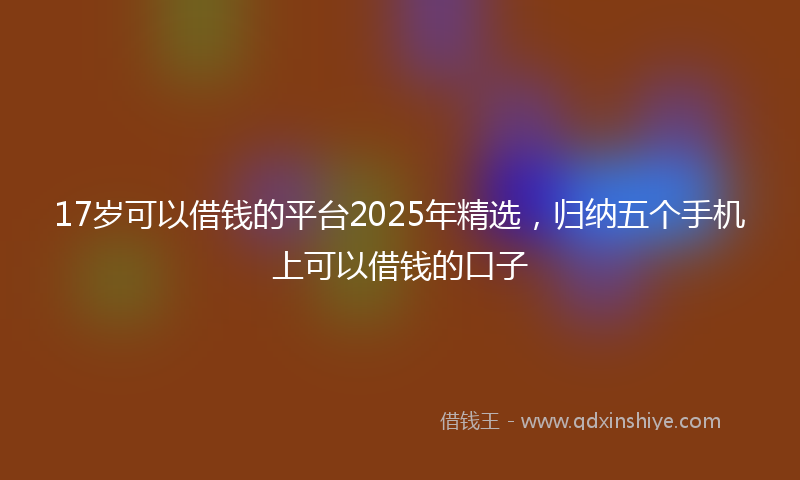 17岁可以借钱的平台2025年精选，归纳五个手机上可以借钱的口子
