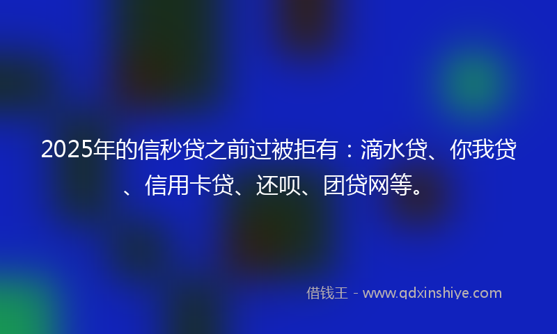 2025年的信秒贷之前过被拒有：滴水贷、你我贷、信用卡贷、还呗、团贷网等。