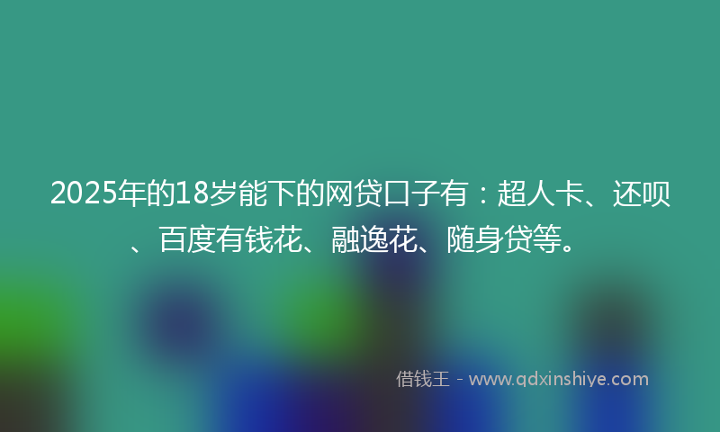 2025年的18岁能下的网贷口子有：超人卡、还呗、百度有钱花、融逸花、随身贷等。