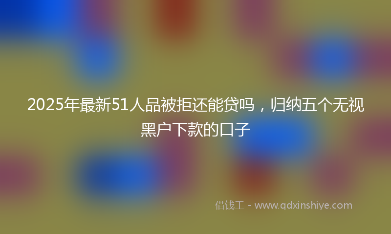 2025年最新51人品被拒还能贷吗，归纳五个无视黑户下款的口子