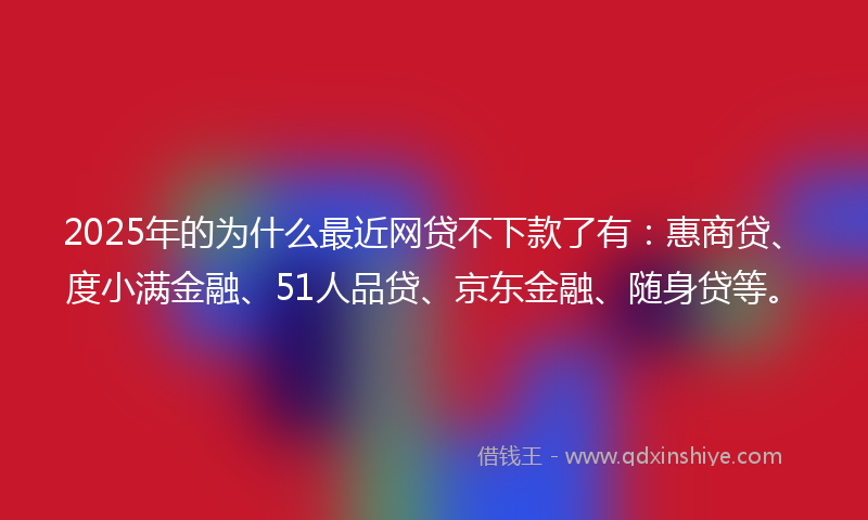 2025年的为什么最近网贷不下款了有：惠商贷、度小满金融、51人品贷、京东金融、随身贷等。