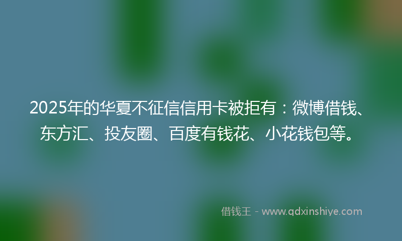 2025年的华夏不征信信用卡被拒有：微博借钱、东方汇、投友圈、百度有钱花、小花钱包等。