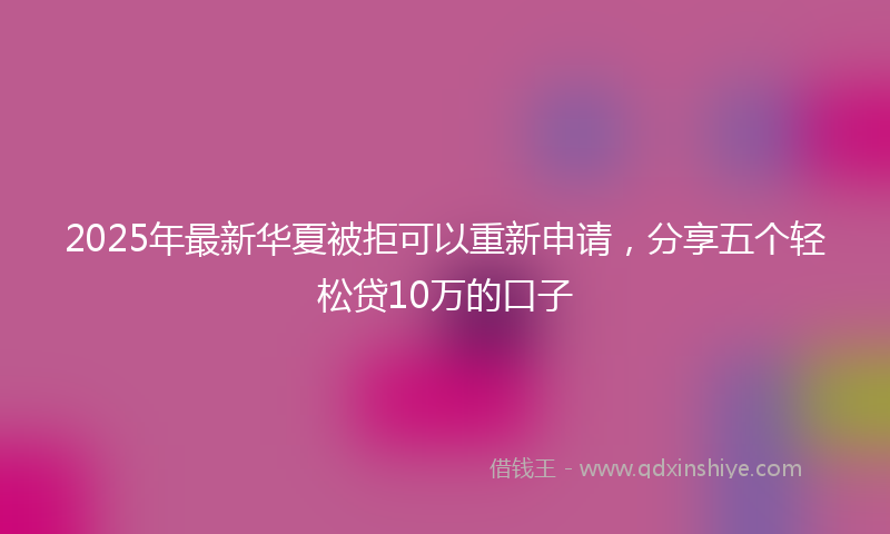 2025年最新华夏被拒可以重新申请，分享五个轻松贷10万的口子