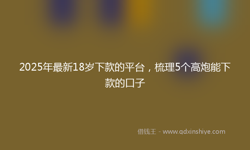 2025年最新18岁下款的平台，梳理5个高炮能下款的口子