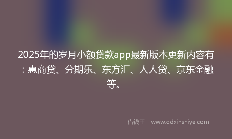 2025年的岁月小额贷款app最新版本更新内容有：惠商贷、分期乐、东方汇、人人贷、京东金融等。