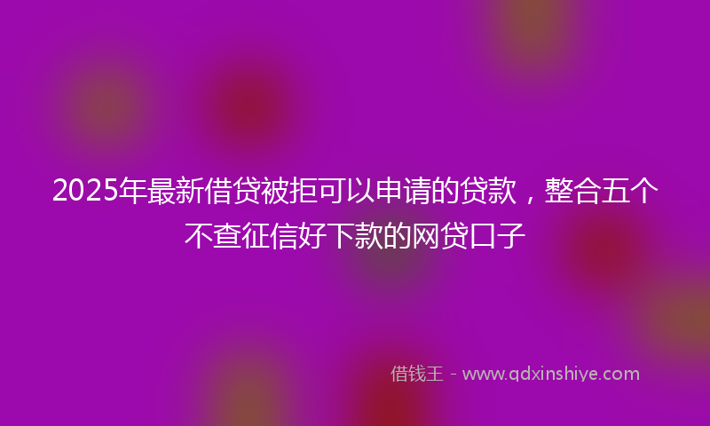 2025年最新借贷被拒可以申请的贷款，整合五个不查征信好下款的网贷口子