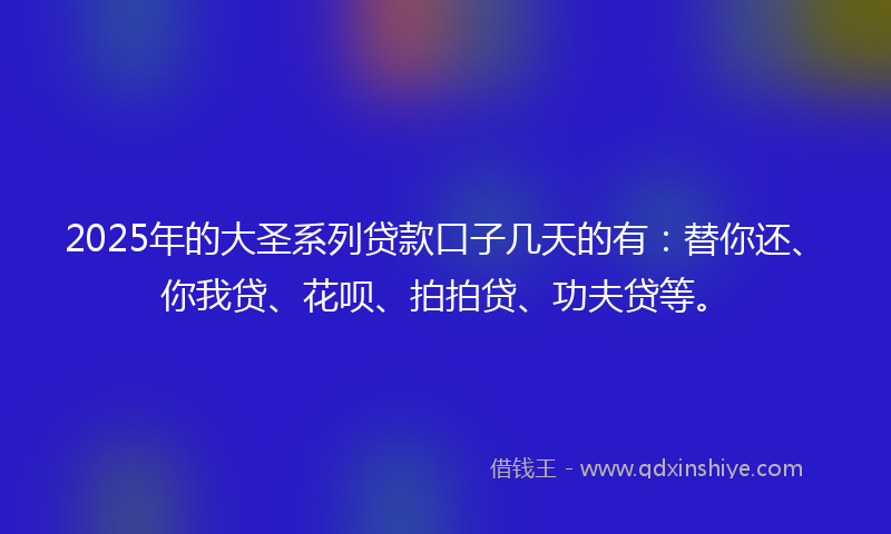 2025年的大圣系列贷款口子几天的有：替你还、你我贷、花呗、拍拍贷、功夫贷等。