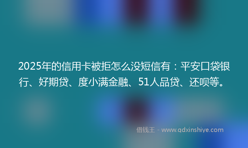 2025年的信用卡被拒怎么没短信有：平安口袋银行、好期贷、度小满金融、51人品贷、还呗等。