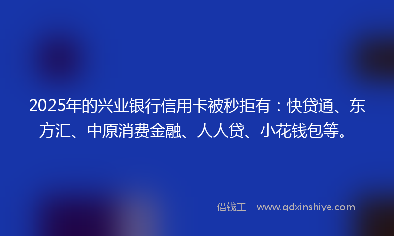 2025年的兴业银行信用卡被秒拒有：快贷通、东方汇、中原消费金融、人人贷、小花钱包等。