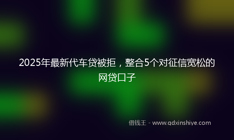 2025年最新代车贷被拒，整合5个对征信宽松的网贷口子