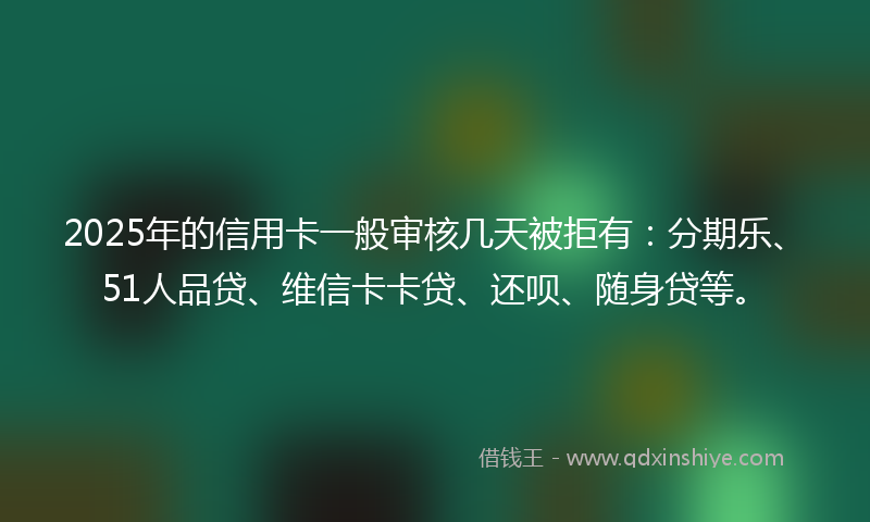 2025年的信用卡一般审核几天被拒有：分期乐、51人品贷、维信卡卡贷、还呗、随身贷等。