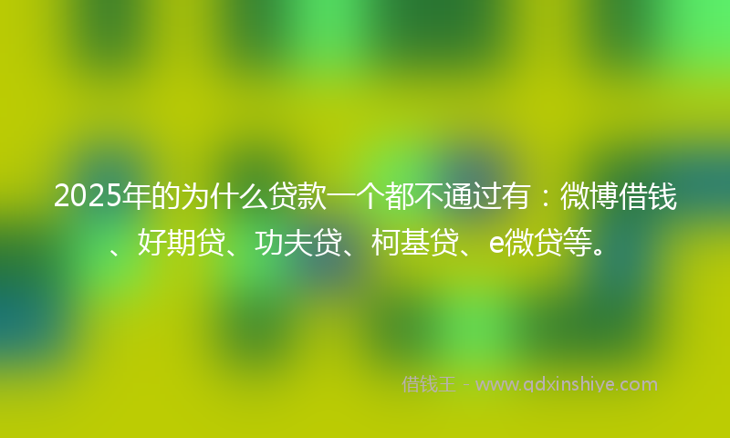 2025年的为什么贷款一个都不通过有：微博借钱、好期贷、功夫贷、柯基贷、e微贷等。
