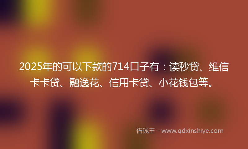 2025年的可以下款的714口子有：读秒贷、维信卡卡贷、融逸花、信用卡贷、小花钱包等。