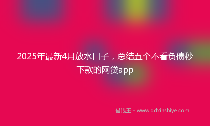 2025年最新4月放水口子，总结五个不看负债秒下款的网贷app