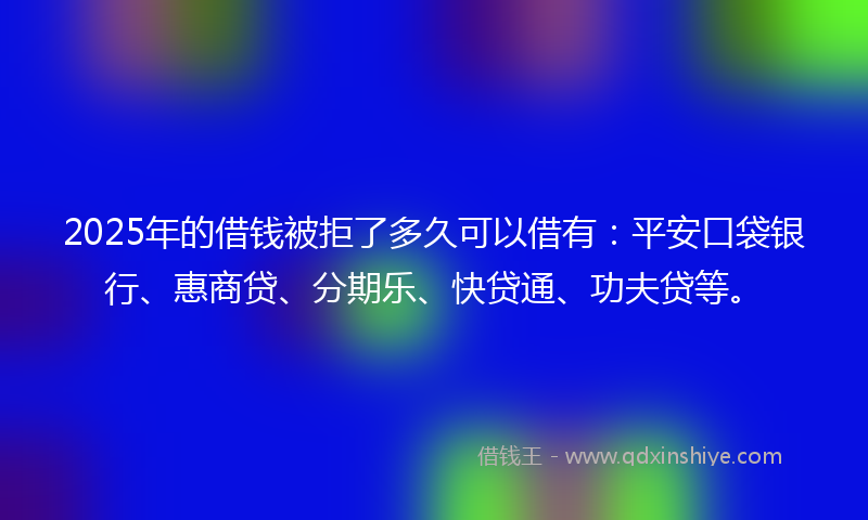 2025年的借钱被拒了多久可以借有：平安口袋银行、惠商贷、分期乐、快贷通、功夫贷等。