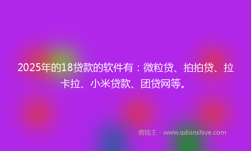 2025年的18贷款的软件有：微粒贷、拍拍贷、拉卡拉、小米贷款、团贷网等。