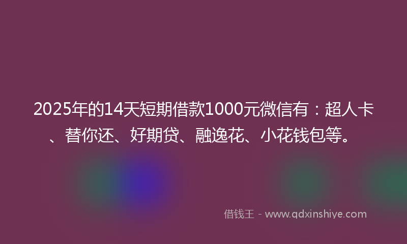 2025年的14天短期借款1000元微信有：超人卡、替你还、好期贷、融逸花、小花钱包等。